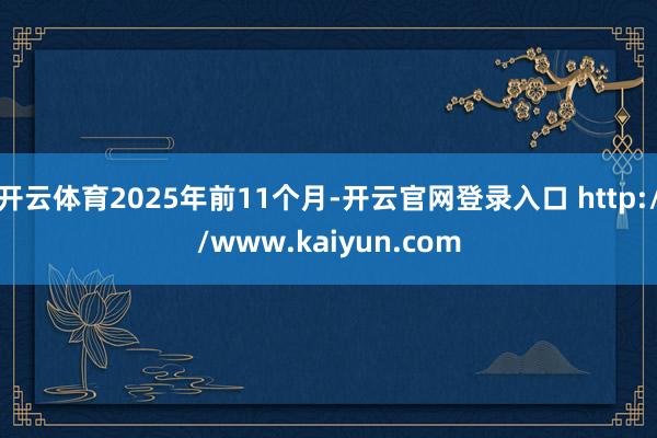 开云体育2025年前11个月-开云官网登录入口 http://www.kaiyun.com