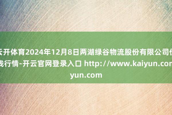 云开体育2024年12月8日两湖绿谷物流股份有限公司价钱行情-开云官网登录入口 http://www.kaiyun.com