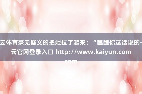 开云体育毫无疑义的把她拉了起来：“瞧瞧你这话说的-开云官网登录入口 http://www.kaiyun.com