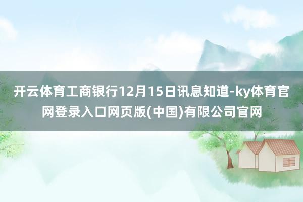 开云体育工商银行12月15日讯息知道-ky体育官网登录入口网页版(中国)有限公司官网