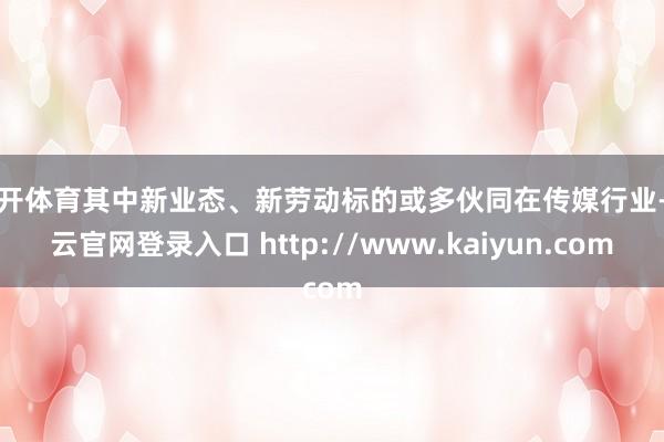 云开体育其中新业态、新劳动标的或多伙同在传媒行业-开云官网登录入口 http://www.kaiyun.com