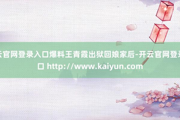 开云官网登录入口爆料王青霞出狱回娘家后-开云官网登录入口 http://www.kaiyun.com