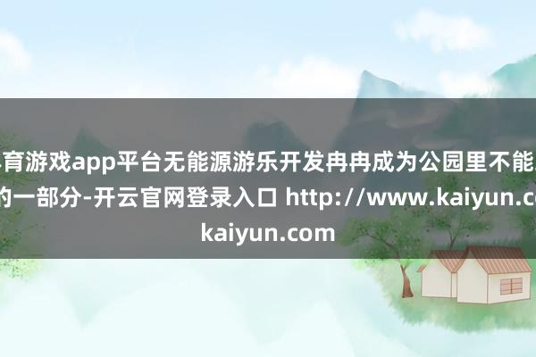 体育游戏app平台无能源游乐开发冉冉成为公园里不能或缺的一部分-开云官网登录入口 http://www.kaiyun.com