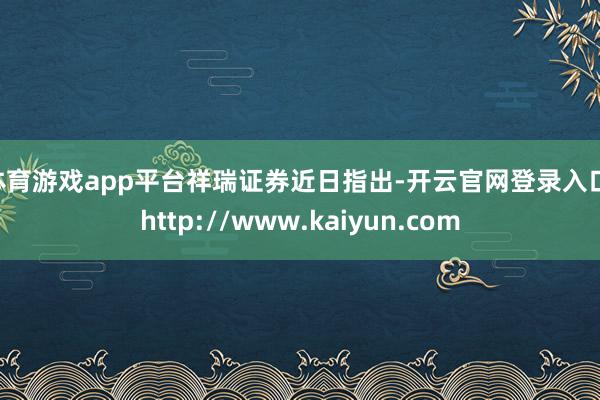 体育游戏app平台　　祥瑞证券近日指出-开云官网登录入口 http://www.kaiyun.com