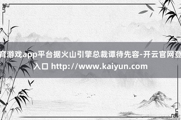 体育游戏app平台　　据火山引擎总裁谭待先容-开云官网登录入口 http://www.kaiyun.com