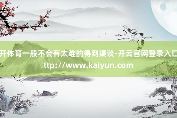 云开体育一般不会有太难的得到渠谈-开云官网登录入口 http://www.kaiyun.com