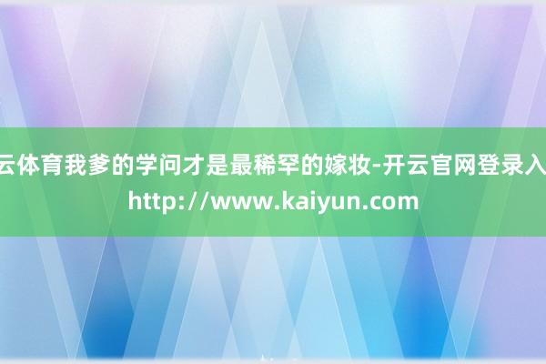 开云体育我爹的学问才是最稀罕的嫁妆-开云官网登录入口 http://www.kaiyun.com