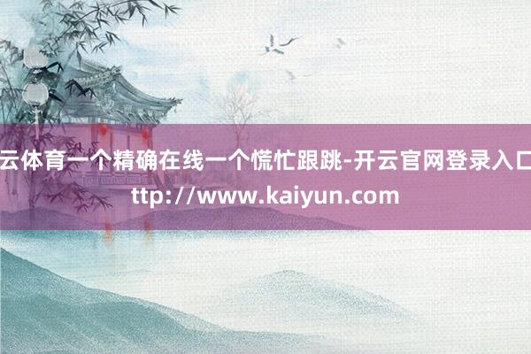开云体育一个精确在线一个慌忙跟跳-开云官网登录入口 http://www.kaiyun.com