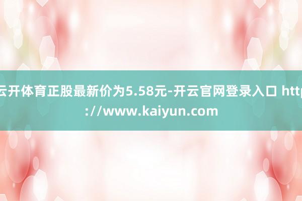 云开体育正股最新价为5.58元-开云官网登录入口 http://www.kaiyun.com