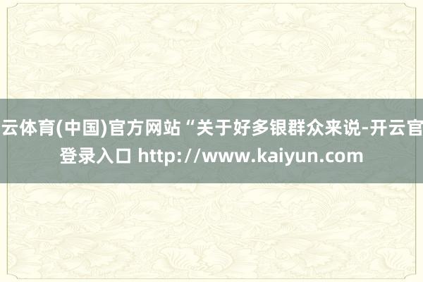 开云体育(中国)官方网站“关于好多银群众来说-开云官网登录入口 http://www.kaiyun.com