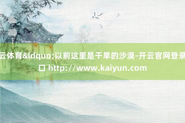 开云体育“以前这里是干旱的沙漠-开云官网登录入口 http://www.kaiyun.com