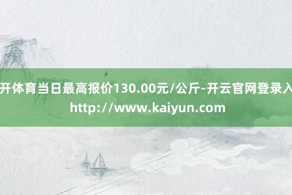 云开体育当日最高报价130.00元/公斤-开云官网登录入口 http://www.kaiyun.com