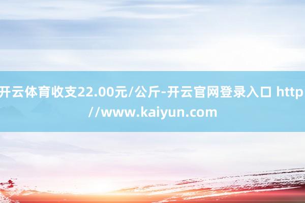 开云体育收支22.00元/公斤-开云官网登录入口 http://www.kaiyun.com