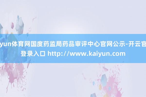 开yun体育网国度药监局药品审评中心官网公示-开云官网登录入口 http://www.kaiyun.com