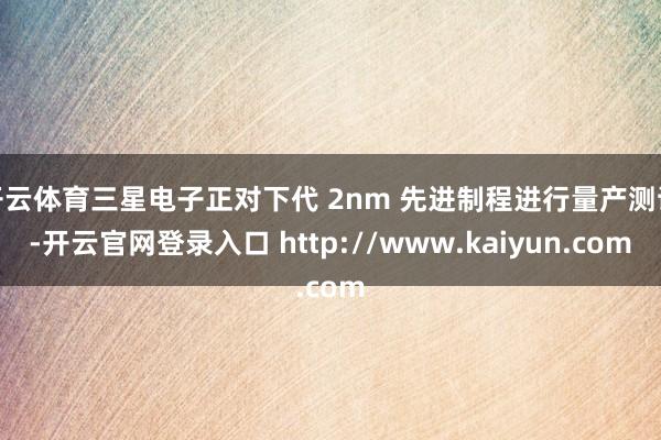 开云体育三星电子正对下代 2nm 先进制程进行量产测试-开云官网登录入口 http://www.kaiyun.com