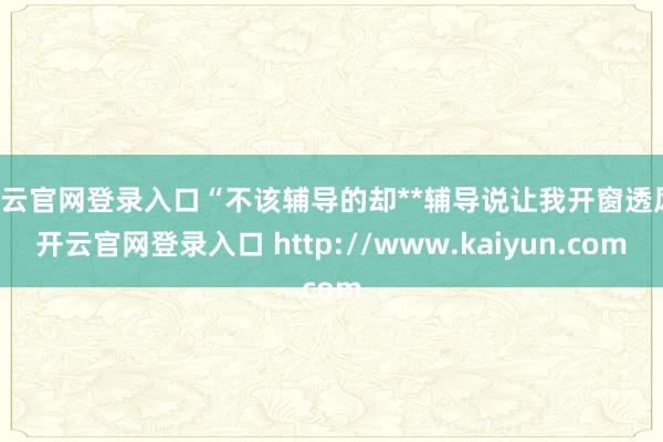 开云官网登录入口“不该辅导的却**辅导说让我开窗透风-开云官网登录入口 http://www.kaiyun.com