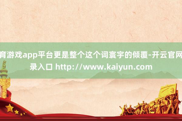 体育游戏app平台更是整个这个词寰宇的倾覆-开云官网登录入口 http://www.kaiyun.com