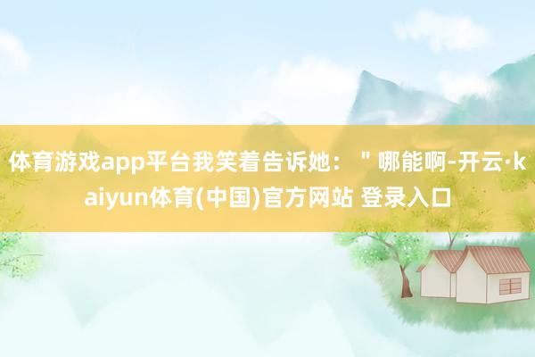 体育游戏app平台我笑着告诉她：＂哪能啊-开云·kaiyun体育(中国)官方网站 登录入口
