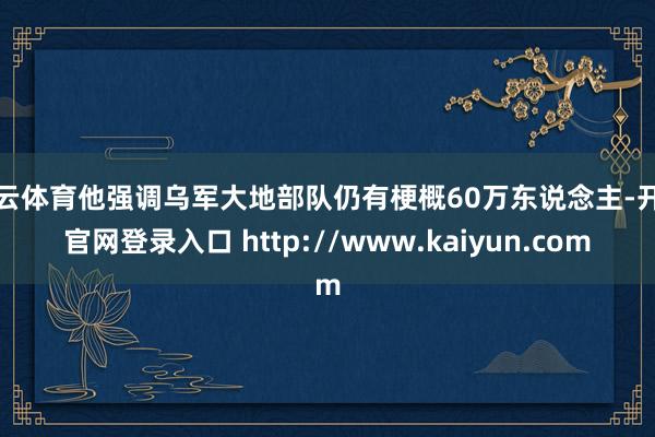 开云体育他强调乌军大地部队仍有梗概60万东说念主-开云官网登录入口 http://www.kaiyun.com