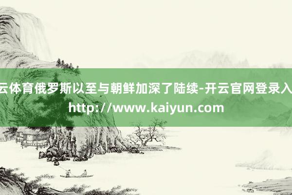 开云体育俄罗斯以至与朝鲜加深了陆续-开云官网登录入口 http://www.kaiyun.com